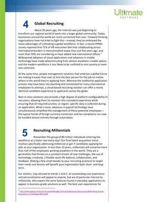 5
4 Global Recruiting
About 20 years ago, the Internet was just beginning to
transform our regional world of work into a larger global community. Today,
businesses around the world are more connected than ever. Forward-thinking
organizations have not tried to fight this—instead, they’ve embraced the
many advantages of cultivating a global workforce. In fact, a recent KPMG
survey reported that 71% of HR executives feel that collaborating across
international borders is more prevalent today than just five years ago, and
more than 50% are considering or have added new international offices.5
Widespread adoption of cloud applications and advances in mobile
technology have made telecommuting from almost anywhere a viable option,
and the modern workforce is less likely to be confined to one country or even
one continent.
At the same time, people management solutions that embrace a global future
are making it easier than ever to hire the best person for the job no matter
where in the world they’re applying from. Whereas the traditional application
process may have been too daunting and convoluted for many international
employees to attempt, a cloud-based recruiting solution can offer a nearly
identical candidate experience to applicants across the globe.
Best-in-class solutions also provide a high degree of platform configurability to
recruiters, allowing them to maintain this consistent experience while
ensuring that all required country- or region- specific data is collected during
an application. What’s more, advances in payroll technology have
simultaneously simplified the management of these potential employees—
the typical hassle of foreign currency conversion and tax compliance can now
be handled almost entirely through automation.
Recruiting Millennials
Remember the group of 80 million individuals entering the
workforce at a faster rate every day? Our final talent acquisition trend
involves specifically addressing millennial or gen Y candidates applying for
jobs at your organization. In less than 10 years, millennials will comprise more
than half of the employees working anywhere in the world. They are a
generation that thrives on a constant stream of new challenges, the use of
technology, creativity, a flexible work-life balance, collaboration, and
feedback. Making a few small tweaks to your recruiting practices to target
their needs and desires will benefit your organization both short- and long-
term.
For starters, stay attuned to trends 1 and 2: an outstanding user experience
and personalization will appeal to anyone, but are of particular interest to
millennials, who expect the same features found in everyday applications to
appear in business-grade solutions as well. The best user experiences for
5
http://www.kpmg.com/Ca/en/IssuesAndInsights/ArticlesPublications/Documents/Rethinking-Human-
Resources-in-a-Changing-World.pdf
 