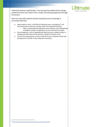 millennials embrace “gamification,” the concept that traditional form design
should be thrown out in favor of fun, simple, and enticing progression through
the process.
Here are some other aspects of talent acquisition you can leverage in
recruiting millennials:
 Keep mobile in mind—a full 83% of millennials own a smartphone,
6
and
more than half use them for activities other than talking and texting
o Offer a nearly identical experience across devices, even empowering
candidates to begin an application on one and finish on another
 Social integration, such as applying with data from your LinkedIn profile, or
allowing job information to be shared on Twitter for friends to see
 Use the recruiting process to share a little bit of your corporate culture with
job applicants and offer a clear statement of purpose
6
http://www.pewinternet.org/fact-sheets/mobile-technology-fact-sheet/
 