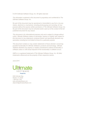 © 2014 Ultimate Software Group, Inc. All rights reserved.
The information contained in this document is proprietary and confidential to The
Ultimate Software Group, Inc.
No part of this document may be reproduced or transmitted in any form or by any
means, electronic or mechanical, including photocopying and recording, for any
purpose without the express written permission of The Ultimate Software Group, Inc.
No part of this document may be extracted and/or used out of the context of the full
published document for any reason.
This document is for informational purposes only and is subject to change without
notice. Ultimate Software makes no warranties, express or implied, with respect to
this document or any statements contained therein and specifically disclaims any
warranties including but not limited to those for a particular purpose.
This document contains or may contain statements of future direction concerning
possible functionality for Ultimate Software’s products and technology. Ultimate
Software disclaims any express or implied commitment to deliver functionality or
software unless or until actual shipment of the functionality or software occurs.
UltiPro is a registered trademark of The Ultimate Software Group, Inc. All other
trademarks referenced are the property of their respective owners.
June 2014
2000 Ultimate Way
Weston, FL 33326
1 800-432-1729
www.ultimatesoftware.com
ultiproinfo@ultimatesoftware.com
 