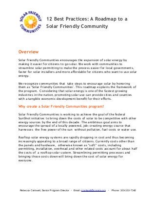 12 Best Practices: A Roadmap to a
Solar Friendly Community

Overview
Solar Friendly Communities encourages the expansion of solar energy by
making it easier for citizens to go solar. We work with communities to
streamline solar permitting to make the process easier for local governments,
faster for solar installers and more affordable for citizens who want to use solar
energy.
We recognize communities that take steps to encourage solar by honoring
them as ‘Solar Friendly Communities’. This roadmap explains the framework of
the program. Considering that solar energy is one of the fastest growing
industries in the nation, promoting solar use can provide cities and counties
with a tangible economic development beneﬁt for their efforts.

Why create a Solar Friendly Communities program?
Solar Friendly Communities is working to achieve the goal of the federal
SunShot initiative: to bring down the costs of solar to be competitive with other
energy sources by the end of this decade. The ambitious goal aims to
encourage the spread of a locally powered, job-creating energy source that
harnesses the free power of the sun without pollution, fuel costs or water use.
Rooftop solar energy systems are rapidly dropping in cost and thus becoming
increasingly appealing to a broad range of citizens. Currently costs other than
the panels and hardware, otherwise known as “soft’’ costs, including
permitting, installation, overhead and other related costs account for about half
the costs of a rooftop solar system. Streamlining permitting processes and
bringing those costs down will bring down the cost of solar energy for
everyone.

Rebecca Cantwell, Senior Program Director ・ Email: rcantwell@coseia.org ・ Phone: 303-333-7342

 