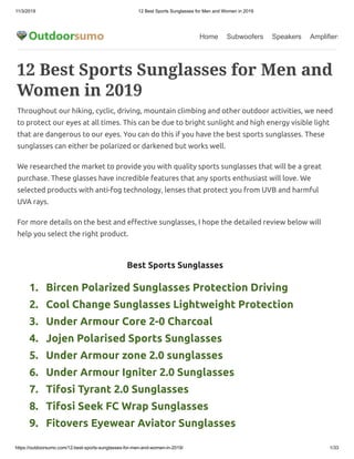 11/3/2019 12 Best Sports Sunglasses for Men and Women in 2019
https://outdoorsumo.com/12-best-sports-sunglasses-for-men-and-women-in-2019/ 1/33
Home Subwoofers Speakers Amplifiers
   1.   Bircen Polarized Sunglasses Protection Driving
   2.   Cool Change Sunglasses Lightweight Protection
   3.   Under Armour Core 2-0 Charcoal
   4.   Jojen Polarised Sports Sunglasses 
   5.   Under Armour zone 2.0 sunglasses
   6.   Under Armour Igniter 2.0 Sunglasses
   7.   Tifosi Tyrant 2.0 Sunglasses
   8.   Tifosi Seek FC Wrap Sunglasses
   9.   Fitovers Eyewear Aviator Sunglasses
12 Best Sports Sunglasses for Men and
Women in 2019
Throughout our hiking, cyclic, driving, mountain climbing and other outdoor activities, we need
to protect our eyes at all times. This can be due to bright sunlight and high energy visible light
that are dangerous to our eyes. You can do this if you have the best sports sunglasses. These
sunglasses can either be polarized or darkened but works well.
We researched the market to provide you with quality sports sunglasses that will be a great
purchase. These glasses have incredible features that any sports enthusiast will love. We
selected products with anti-fog technology, lenses that protect you from UVB and harmful
UVA rays.
For more details on the best and e ective sunglasses, I hope the detailed review below will
help you select the right product.
Best Sports Sunglasses
 