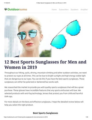 11/16/2019 12 Best Sports Sunglasses for Men and Women in 2019
https://outdoorsumo.com/12-best-sports-sunglasses-for-men-and-women-in-2019/ 1/39
Home Subwoofers Speakers Amplifiers
12 Best Sports Sunglasses for Men and
Women in 2019
Throughout our hiking, cyclic, driving, mountain climbing and other outdoor activities, we need
to protect our eyes at all times. This can be due to bright sunlight and high energy visible light
that are dangerous to our eyes. You can do this if you have the best sports sunglasses. These
sunglasses can either be polarized or darkened but works well.
We researched the market to provide you with quality sports sunglasses that will be a great
purchase. These glasses have incredible features that any sports enthusiast will love. We
selected products with anti-fog technology, lenses that protect you from UVB and harmful
UVA rays.
For more details on the best and e ective sunglasses, I hope the detailed review below will
help you select the right product.
Best Sports Sunglasses
 