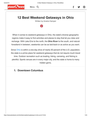 5/22/2018 12 Best Weekend Getaways in Ohio | PlanetWare
https://www.planetware.com/ohio/best-weekend-getaways-in-ohio-us-oh-15.htm 1/23
Menu
12 Best Weekend Getaways in Ohio
Written by Anietra Hamper
When it comes to weekend getaways in Ohio, the state's diverse geographic
regions make it easy to find activities and places to stay that let you relax and
recharge. With Lake Erie to the north, the Ohio River to the south, and natural
forestland in between, weekends can be as laid-back or as active as you want.
Since Ohio is within a one-day drive of nearly 50 percent of the U.S. population,
the state is a prime place for weekend getaways that do not require much travel
time. Outdoor recreation such as boating, hiking, canoeing, and fishing is
plentiful. Sports venues are in every major city, and the state is home to many
hidden gems.
1. Downtown Columbus
 