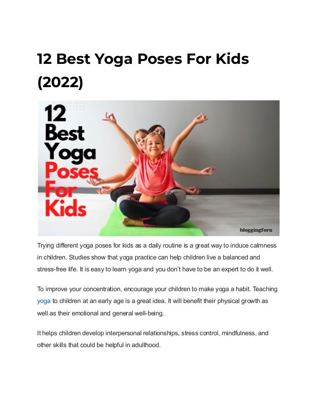 12 Best Yoga Poses For Kids
(2022)
Trying different yoga poses for kids as a daily routine is a great way to induce calmness
in children. Studies show that yoga practice can help children live a balanced and
stress-free life. It is easy to learn yoga and you don’t have to be an expert to do it well.
To improve your concentration, encourage your children to make yoga a habit. Teaching
yoga to children at an early age is a great idea. It will benefit their physical growth as
well as their emotional and general well-being.
It helps children develop interpersonal relationships, stress control, mindfulness, and
other skills that could be helpful in adulthood.
 