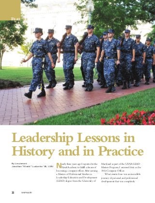 38 SHIPMATE
FEATURE
Leadership Lessons in
History and in Practice
Nearly three years ago I reported to the
NavalAcademy to fulfill a dream of
becoming a company officer. After earning
a Masters of Professional Studies in
Leadership Education and Development
(LEAD) degree from the University of
Maryland as part of the USNA LEAD
Masters Program,I assumed duty as the
14th Company Officer.
What awaited me was an incredible
journey of personal and professional
development that was completely
By Lieutenant
Jonathan “Shank” Lushenko ’05, USN
 