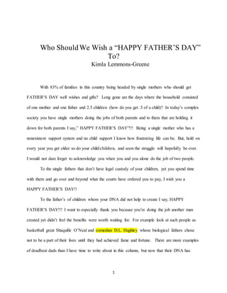 1
Who ShouldWe Wish a “HAPPY FATHER’S DAY”
To?
Kimla Lemmons-Greene
With 83% of families in this country being headed by single mothers who should get
FATHER’S DAY well wishes and gifts? Long gone are the days where the household consisted
of one mother and one father and 2.5 children (how do you get .5 of a child)? In today’s complex
society you have single mothers doing the jobs of both parents and to them that are holding it
down for both parents I say,” HAPPY FATHER’S DAY”!!! Being a single mother who has a
nonexistent support system and no child support I know how frustrating life can be. But, hold on
every year you get older so do your child/children, and soon the struggle will hopefully be over.
I would not dare forget to acknowledge you when you and you alone do the job of two people.
To the single fathers that don’t have legal custody of your children, yet you spend time
with them and go over and beyond what the courts have ordered you to pay, I wish you a
HAPPY FATHER’S DAY!!
To the father’s of children whom your DNA did not help to create I say, HAPPY
FATHER’S DAY!!! I want to especially thank you because you’re doing the job another man
created yet didn’t feel the benefits were worth waiting for. For example look at such people as
basketball great Shaquille O’Neal and comedian D.L. Hughley whose biological fathers chose
not to be a part of their lives until they had achieved fame and fortune. There are more examples
of deadbeat dads than I have time to write about in this column, but now that their DNA has
 