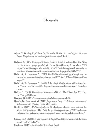 Bibliografia
Algan, Y., Beasley, E., Cohen, D., Foucault, M. (2019), Les Origines du popu-
lisme. Enquête sur un schisme politique et social, Seuil.
Barberis, M., M5s, l’ambiguità destra/sinistra è scritta nel suo Dna. Un libro-
testimonianza spiega perché, «il Fatto Quotidiano», 21 ottobre 2019.
https://www.ilfattoquotidiano.it/2019/10/21/m5s-lambiguita-destra-sinistra-
e-scritta-nel-suo-dna-un-libro-testimonianza-spiega-perche/5524255/.
Barbrook, R., Cameron, A. (1996), The Californian ideology, «Imaginary Fu-
tures». http://www.imaginaryfutures.net/2007/04/17/the-californian-ideo-
logy-2/
Barbrook, R., Cameron, A. (2015), L’Ideologia Californiana, «Che fare». htt-
ps://www.che-fare.com/ideologia-californiana-andy-cameron-richard-bar-
brook
Barker, D. (2011), The internet is broken, «Wired UK», 19 ottobre 2011. htt-
ps://bit.ly/2SjRmwc
Bateson, G. (1977), Verso un’ecologia della mente, Adelphi.
Biondo, N., Canestrari, M. (2018), Supernova. I segreti e le bugie e i tradimenti
del Movimento 5 Stelle, Ponte alle Grazie.
Biselli, A. (2017), Wahlmanipulation für Anfänger: Auswertungssoftware hat
Sicherheitsprobleme, Die Zeit. https://netzpolitik.org/2017/wahlmani
pulation-fuer-anfaenger-auswertungssoftware-hat-sicherheitsprobleme/
Casaleggio, G. (2008), Gaia, il futuro della politica. https://www.youtube.com/
watch?v=JodFiwBlsYs
Casilli, A. (2019), En attendant les robots, Seuil.
 