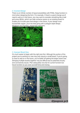 2. Incorrect Design
There is an infinite number
mind when designing the
need to add on in the future,
grid array (BGA), which
enable you to build upon
incorporate copper, you’d
Whatever your function,
3. Improper Board Size
It’s much easier to begin
project you’re working on
to have to add on in the
Stringing multiple boards
and connectivity issues.
future function so you save
number of layout possibilities with PCBs. Keep
the form. For example, if there’s a good change
future, you may want to consider something
can help conserve space on an existing
upon that design in the future. If your design
you’d be best going with a polygon-style design.
function, choose the right form.
begin with the right size first. Although the portion
on now may only require a small board, if
the future, you’re better off getting the larger
boards together may be difficult due to potential
issues. Plan adequately not only for current function
save yourself time and money.
Keep function in-
change you’ll
something like a ball
board to
must
design.
portion of the
you’re going
larger board now.
potential circuitry
function but
 