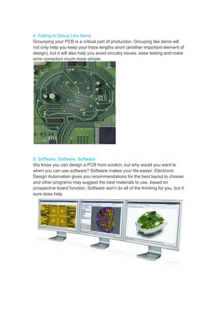 4. Failing to Group Like Items
Grounping your PCB is a critical part of production. Grouping like items will
not only help you keep your trace lengths short (another important element of
design), but it will also help you avoid circuitry issues, ease testing and make
error correction much more simple.
5. Software, Software, Software
We know you can design a PCB from scratch, but why would you want to
when you can use software? Software makes your life easier. Electronic
Design Automation gives you recommendations for the best layout to choose
and other programs may suggest the best materials to use, based on
prospective board function. Software won’t do all of the thinking for you, but it
sure does help.
 