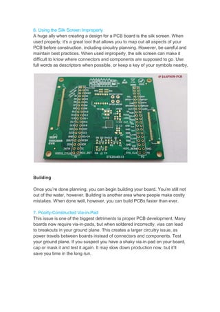 6. Using the Silk Screen
A huge ally when creating
used properly, it’s a great
PCB before construction,
maintain best practices.
difficult to know where connectors
full words as descriptors
Building
Once you’re done planning,
out of the water, however.
mistakes. When done well,
7. Poorly-Constructed Via
This issue is one of the
boards now require via-
to breakouts in your ground
power travels between boards
your ground plane. If you
cap or mask it and test it
save you time in the long
Screen Improperly
creating a design for a PCB board is the silk screen.
great tool that allows you to map out all aspects
construction, including circuitry planning. However, be
practices. When used improperly, the silk screen can
connectors and components are supposed
descriptors when possible, or keep a key of your symbols
planning, you can begin building your board. You’re
however. Building is another area where people
well, however, you can build PCBs faster than
Via-in-Pad
biggest detriments to proper PCB development.
-in-pads, but when soldered incorrectly, vias
ground plane. This creates a larger circuitry
boards instead of connectors and components.
you suspect you have a shaky via-in-pad on
it again. It may slow down production now,
long run.
screen. When
aspects of your
be careful and
can make it
supposed to go. Use
symbols nearby.
You’re still not
people make costly
than ever.
development. Many
vias can lead
issue, as
components. Test
on your board,
now, but it’ll
 