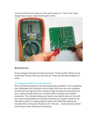 more time to find and correct an error as time goes on. Test it now. Every
design has an issue, keep that thought in mind.
Manufacturing
So you properly planned and built your board. Things couldn’t still go wrong,
could they? Wrong! They can and they do. These are the three mistakes to
avoid.
10. Failing to Double Crunch the Numbers
We’ve all felt the pressure of an upcoming product deadline. You’re sweating,
over-caffeinated and running on lack of sleep. We know you’re an engineer,
but don’t let your ego cost your company huge amounts of money due to an
error. Always double-check your numbers before sending your model to
production. This includes testing your board, ensuring the size is in line with
your client’s specifications and double-checking your design is ideal for the
intended function. It’s always better to have one model that needs to be
reworked than a thousand. Rewind to #1 in this list… proper planning. Never
jump the gun when sending out the design.
 