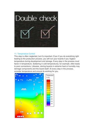 11. Temperature Control
This step is often neglected, but it’s important. Even if you do everything right
leading to the production process, you will ruin your boards if you neglect
temperature during development and storage. Every step in the process must
factor in temperature. Soldering in cold temperatures, for example, often leads
to poor connections. Likewise, storing boards in extreme heat or humidity may
damage components and the board itself. At every step in the process,
consider temperature and ensure its working for you.
 