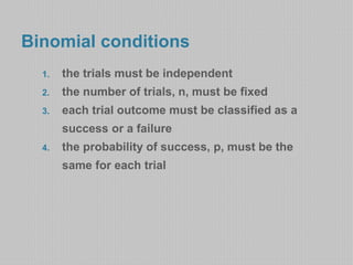 Binomial conditions 
1. the trials must be independent 
2. the number of trials, n, must be fixed 
3. each trial outcome must be classified as a 
success or a failure 
4. the probability of success, p, must be the 
same for each trial 
 