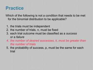 Practice 
Which of the following is not a condition that needs to be met 
for the binomial distribution to be applicable? 
1. the trials must be independent 
2. the number of trials, n, must be fixed 
3. each trial outcome must be classified as a success 
or a failure 
4. the number of desired successes, k, must be greater than 
the number of trials 
5. the probability of success, p, must be the same for each 
trial 
 