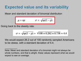 Expected value and its variability 
Mean and standard deviation of binomial distribution 
Going back to the obesity rate: 
We would expect 26.2 out of 100 randomly sampled Americans 
to be obese, with a standard deviation of 4.4. 
_________ 
Note: Mean and standard deviation of a binomial might not always be 
whole numbers, and that is alright, these values represent what we would 
expect to see on average. 
 