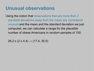 Unusual observations 
Using the notion that observations that are more than 2 
standard deviations away from the mean are considered 
unusual and the mean and the standard deviation we just 
computed, we can calculate a range for the plausible 
number of obese Americans in random samples of 100. 
26.2 ± (2 x 4.4) → (17.4, 35.0) 
 