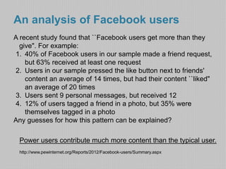 An analysis of Facebook users 
A recent study found that ``Facebook users get more than they 
give". For example: 
1. 40% of Facebook users in our sample made a friend request, 
but 63% received at least one request 
2. Users in our sample pressed the like button next to friends' 
content an average of 14 times, but had their content ``liked" 
an average of 20 times 
3. Users sent 9 personal messages, but received 12 
4. 12% of users tagged a friend in a photo, but 35% were 
themselves tagged in a photo 
Any guesses for how this pattern can be explained? 
Power users contribute much more content than the typical user. 
http://www.pewinternet.org/Reports/2012/Facebook-users/Summary.aspx 
 