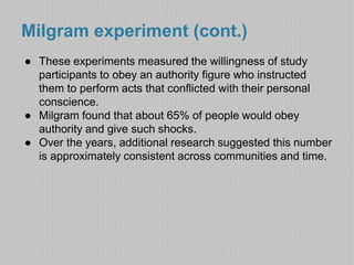 Milgram experiment (cont.) 
● These experiments measured the willingness of study 
participants to obey an authority figure who instructed 
them to perform acts that conflicted with their personal 
conscience. 
● Milgram found that about 65% of people would obey 
authority and give such shocks. 
● Over the years, additional research suggested this number 
is approximately consistent across communities and time. 
 