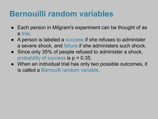 Bernouilli random variables 
● Each person in Milgram's experiment can be thought of as 
a trial. 
● A person is labeled a success if she refuses to administer 
a severe shock, and failure if she administers such shock. 
● Since only 35% of people refused to administer a shock, 
probability of success is p = 0.35. 
● When an individual trial has only two possible outcomes, it 
is called a Bernoulli random variable. 
 