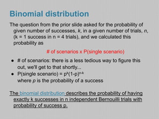 Binomial distribution 
The question from the prior slide asked for the probability of 
given number of successes, k, in a given number of trials, n, 
(k = 1 success in n = 4 trials), and we calculated this 
probability as 
# of scenarios x P(single scenario) 
● # of scenarios: there is a less tedious way to figure this 
out, we'll get to that shortly... 
● P(single scenario) = pk(1-p)n-k 
where p is the probability of a success 
The binomial distribution describes the probability of having 
exactly k successes in n independent Bernouilli trials with 
probability of success p. 
 