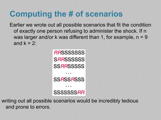 Computing the # of scenarios 
Earlier we wrote out all possible scenarios that fit the condition 
of exactly one person refusing to administer the shock. If n 
was larger and/or k was different than 1, for example, n = 9 
and k = 2: 
writing out all possible scenarios would be incredibly tedious 
and prone to errors. 
 