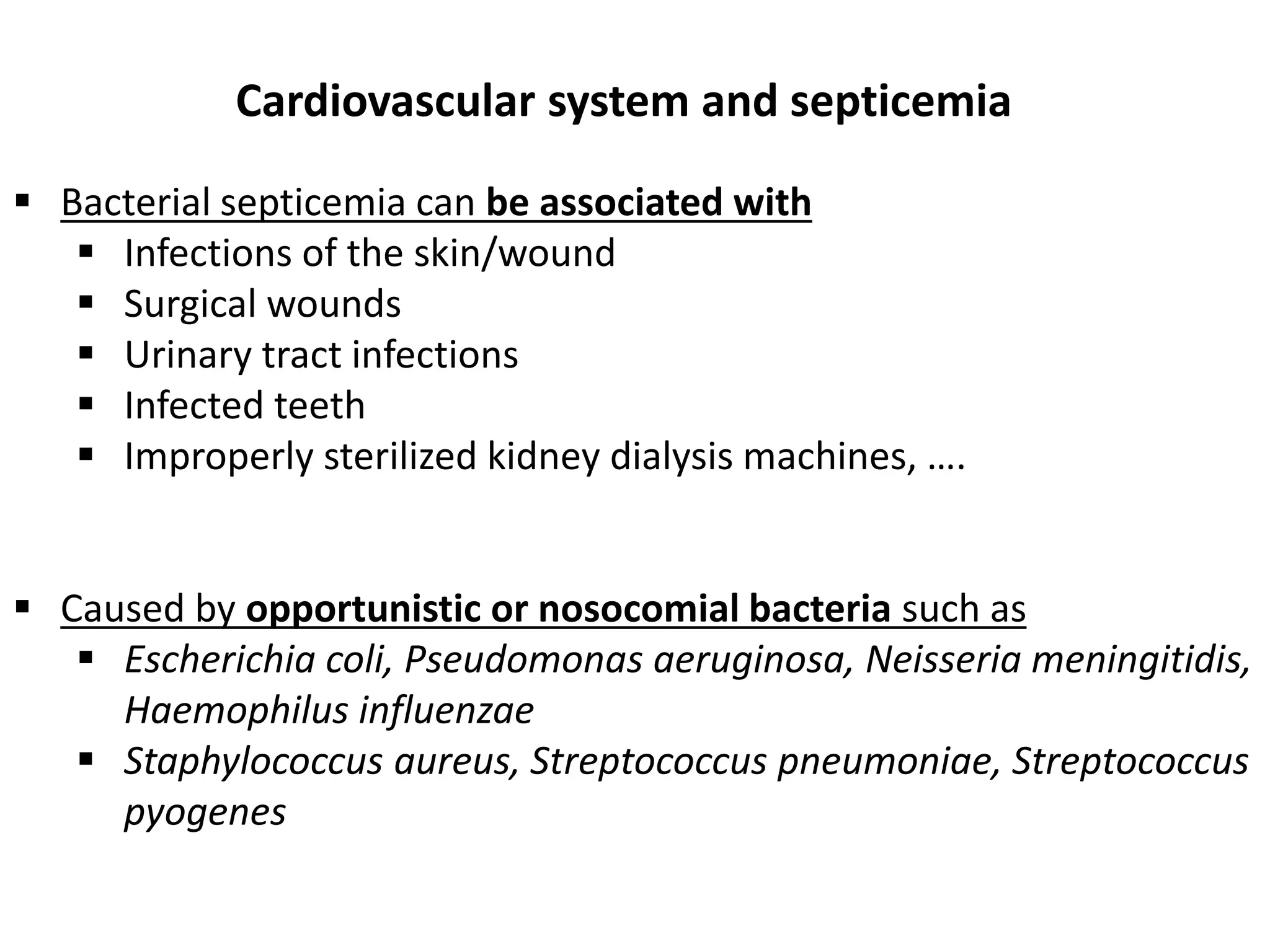  Bacterial septicemia can be associated with
 Infections of the skin/wound
 Surgical wounds
 Urinary tract infections
 Infected teeth
 Improperly sterilized kidney dialysis machines, ….
 Caused by opportunistic or nosocomial bacteria such as
 Escherichia coli, Pseudomonas aeruginosa, Neisseria meningitidis,
Haemophilus influenzae
 Staphylococcus aureus, Streptococcus pneumoniae, Streptococcus
pyogenes
Cardiovascular system and septicemia
 