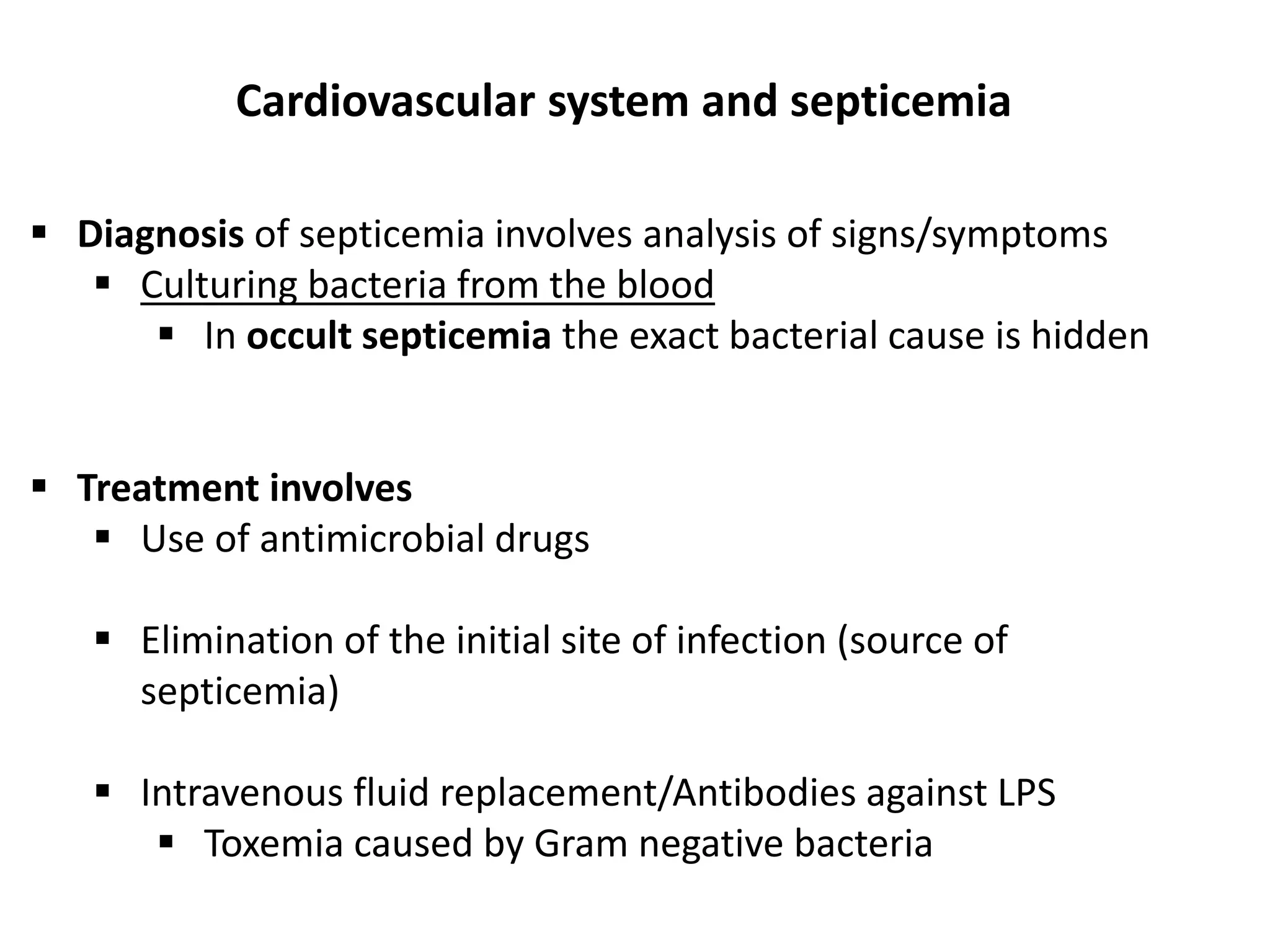  Diagnosis of septicemia involves analysis of signs/symptoms
 Culturing bacteria from the blood
 In occult septicemia the exact bacterial cause is hidden
 Treatment involves
 Use of antimicrobial drugs
 Elimination of the initial site of infection (source of
septicemia)
 Intravenous fluid replacement/Antibodies against LPS
 Toxemia caused by Gram negative bacteria
Cardiovascular system and septicemia
 