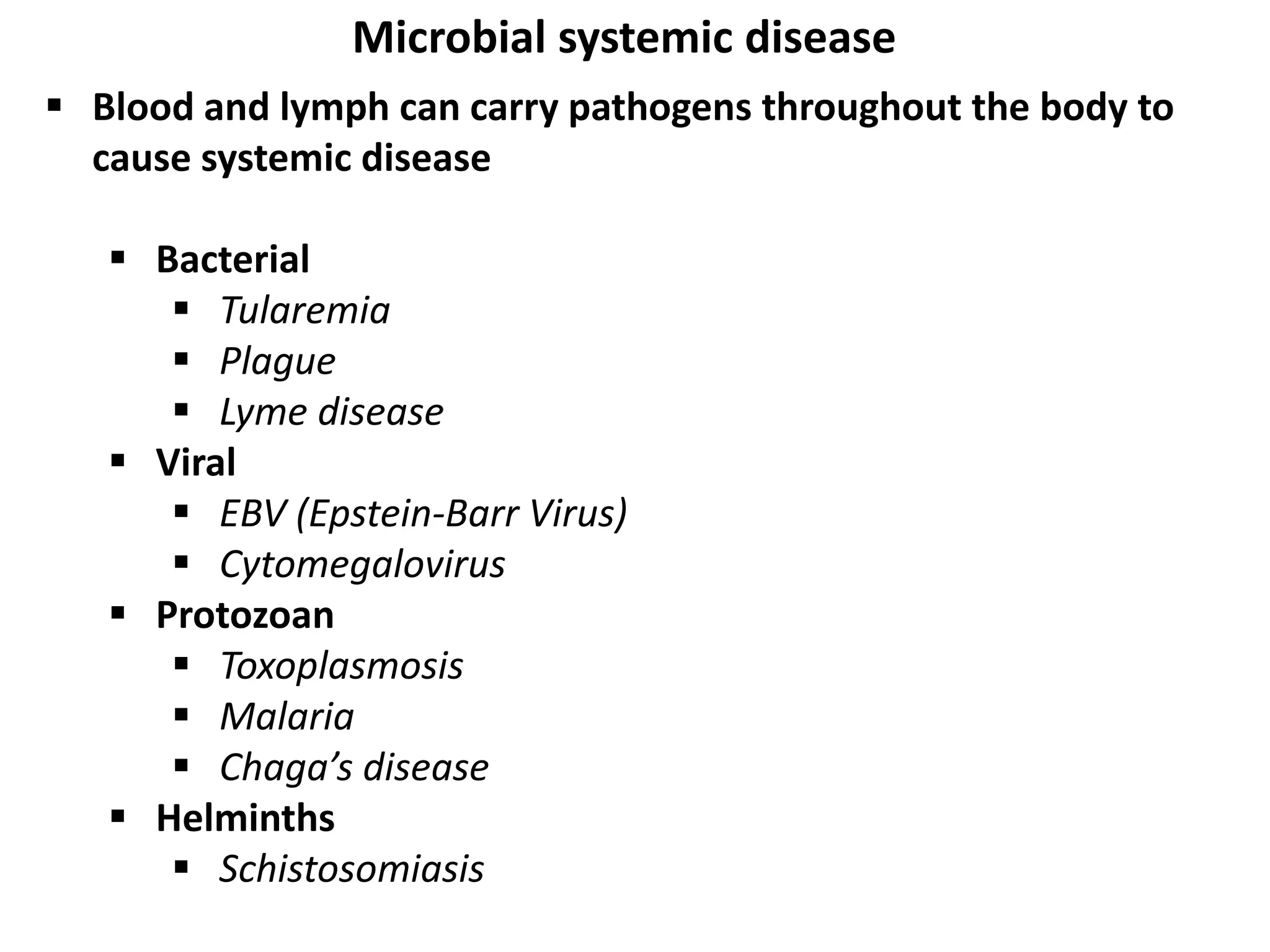  Blood and lymph can carry pathogens throughout the body to
cause systemic disease
 Bacterial
 Tularemia
 Plague
 Lyme disease
 Viral
 EBV (Epstein-Barr Virus)
 Cytomegalovirus
 Protozoan
 Toxoplasmosis
 Malaria
 Chaga’s disease
 Helminths
 Schistosomiasis
Microbial systemic disease
 