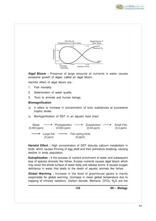 Algal Bloom : Presence of large amounts of nutrients in water causes
excessive growth of algae, called an algal bloom.
Harmful effect of algal bloom are :
1.   Fish mortality
2.   Deterioration of water quality
3.   Toxic to animals and human beings.
Biomagnification
K    It refers to increase in concentration of toxic substances at successive
     trophic levels.
K    Biomagnification of DDT in an aquatic food chain




Harmful Effect : High concentration of DDT disturbs calcium metabolism in
birds, which causes thinning of egg shell and their premature breaking, causing
decline in birds population.
Eutrophication : It the process of nutrient enrichment of water and subsequent
loss of species diversity like fishes. Excess nutrients causes algal bloom which
may cover the whole surface of water body and release toxins. It causes oxygen
deficiency in water that leads to the death of aquatic animals like fishes.
Global Warming : Increase in the level of greenhouse gases is mainly
responsible for global warming. (Increase in mean global temperature due to
trapping of infrared radiation). Carbon dioxide, Methane, CFCs, N2O are the

                                      134                        XII – Biology




                                                                                   AK
 
