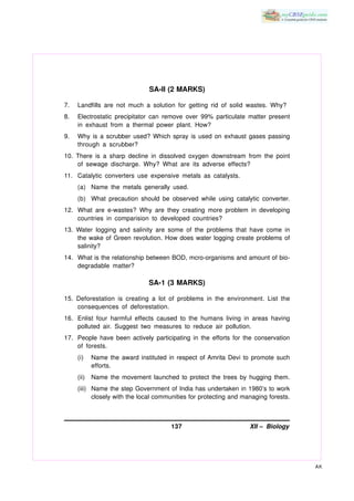 SA-II (2 MARKS)

7.   Landfills are not much a solution for getting rid of solid wastes. Why?
8.   Electrostatic precipitator can remove over 99% particulate matter present
     in exhaust from a thermal power plant. How?
9.   Why is a scrubber used? Which spray is used on exhaust gases passing
     through a scrubber?
10. There is a sharp decline in dissolved oxygen downstream from the point
    of sewage discharge. Why? What are its adverse effects?
11. Catalytic converters use expensive metals as catalysts.
     (a) Name the metals generally used.
     (b) What precaution should be observed while using catalytic converter.
12. What are e-wastes? Why are they creating more problem in developing
    countries in comparision to developed countries?
13. Water logging and salinity are some of the problems that have come in
    the wake of Green revolution. How does water logging create problems of
    salinity?
14. What is the relationship between BOD, mcro-organisms and amount of bio-
    degradable matter?

                               SA-1 (3 MARKS)

15. Deforestation is creating a lot of problems in the environment. List the
    consequences of deforestation.
16. Enlist four harmful effects caused to the humans living in areas having
    polluted air. Suggest two measures to reduce air pollution.
17. People have been actively participating in the efforts for the conservation
    of forests.
     (i)    Name the award instituted in respect of Amrita Devi to promote such
            efforts.
     (ii)   Name the movement launched to protect the trees by hugging them.
     (iii) Name the step Government of India has undertaken in 1980’s to work
           closely with the local communities for protecting and managing forests.



                                      137                          XII – Biology




                                                                                     AK
 
