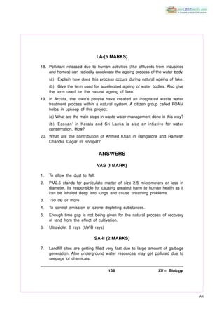 LA-(5 MARKS)

18. Pollutant released due to human activities (like effluents from industries
    and homes) can radically accelerate the ageing process of the water body.
     (a) Explain how does this process occurs during natural ageing of lake.
     (b) Give the term used for accelerated ageing of water bodies. Also give
     the term used for the natural ageing of lake.
19. In Arcata, the town’s people have created an integrated waste water
    treatment process within a natural system. A citizen group called FOAM
    helps in upkeep of this project.
     (a) What are the main steps in waste water management done in this way?
     (b) ‘Ecosan’ in Kerala and Sri Lanka is also an intiative for water
     conservation. How?
20. What are the contribution of Ahmed Khan in Bangalore and Ramesh
    Chandra Dagar in Sonipat?


                                  ANSWERS

                                  VAS (I MARK)

1.   To allow the dust to fall.
2.   PM2.5 stands for particulate matter of size 2.5 micrometers or less in
     diameter. Its responsible for causing greatest harm to human health as it
     can be inhaled deep into lungs and cause breathing problems.
3.   150 dB or more
4.   To control emission of ozone depleting substances.
5.   Enough time gap is not being given for the natural process of recovery
     of land from the effect of cultivation.
6.   Ultraviolet B rays (UV-B rays)

                              SA-II (2 MARKS)

7.   Landfill sites are getting filled very fast due to large amount of garbage
     generation. Also underground water resources may get polluted due to
     seepage of chemicals.


                                      138                        XII – Biology




                                                                                  AK
 