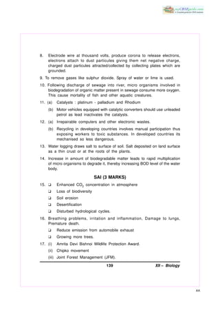 8.   Electrode wire at thousand volts, produce corona to release electrons,
     electrons attach to dust particules giving them net negative charge,
     charged dust particules attracted/collected by collecting plates which are
     grounded.
9. To remove gases like sulphur dioxide. Spray of water or lime is used.
10. Following discharge of sewage into river, micro organisms involved in
    biodegradation of organic matter present in sewage consume more oxygen.
    This cause mortality of fish and other aquatic creatures.
11. (a)     Catalysts : platinum - palladium and Rhodium
     (b) Motor vehicles equipped with catalytic converters should use unleaded
         petrol as lead inactivates the catalysts.
12. (a) Irrepairable computers and other electronic wastes.
     (b) Recycling in developing countries involves manual participation thus
         exposing workers to toxic substances. In developed countries its
         mechanised so less dangerous.
13. Water logging draws salt to surface of soil. Salt deposited on land surface
    as a thin crust or at the roots of the plants.
14. Increase in amount of biodegradable matter leads to rapid multiplication
    of micro organisms to degrade it, thereby increasing BOD level of the water
    body.

                                   SAI (3 MARKS)
15. K       Enhanced CO2 concentration in atmosphere
     K      Loss of biodiversity
     K      Soil erosion
     K      Desertification
     K      Disturbed hydrological cycles.
16. Breathing problems, irritation and inflammation, Damage to lungs,
    Premature death.
     K      Reduce emission from automobile exhaust
     K      Growing more trees.
17. (i)     Amrita Devi Bishnoi Wildlife Protection Award.
     (ii)   Chipko movement
     (iii) Joint Forest Management (JFM).

                                        139                      XII – Biology




                                                                                  AK
 