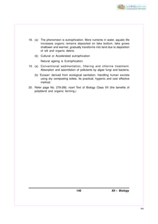 18. (a) The phenomeon is eutrophication. More nutrients in water, aquatic life
        increases organic remains deposited on lake bottom, lake grows
        shallower and warmer, gradually transforms into land due to deposition
        of silt and organic debris.
    (b) Cultural or Accelerated eutrophication
         Natural ageing is Eutrophication.
19. (a) Conventional sedimentation, filtering and chlorine treatment.
        Absorption and assimilation of pollutants by algae fungi and bacteria.
    (b) ‘Ecosan’ derived from ecological sanitation. Handling human excreta
         using dry composting toilets. Its practical, hygienic and cost effective
         method.
20. Refer page No. 279-280, ncert Text of Biology Class XII (the benefits of
    polyblend and organic farming.)




                                     140                          XII – Biology




                                                                                    AK
 
