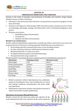 Material downloaded from http://myCBSEguide.com and http://onlineteachers.co.in
Portal for CBSE Notes, Test Papers, Sample Papers, Tips and Tricks
CHAPTER- 05
PRINCIPLES OF INHERITANCE AND VARIATION
Genetics is the study of principles and mechanism of heredity and variation. Gregor Johann
Mendel is known as ‘father of Genetics’.
• Inheritance is the process by which characters are passed from one parent to progeny. It is the
basis of heredity.
• Variation is the degree by which progeny differ from their parents. Variation may be in terms
of morphology, physiology, cytology and behavioristic traits of individual belonging to same
species.
• Variation occurs due to
o Reshuffling of gene/chromosomes.
o Crossing over
o Mutation and effect of environment.
Mendel’s Law of Inheritance
Mendel conducted hybridization experiments on garden pea (Pisum sativum) for seven years and
proposed the law of inheritance in living organisms. Mendel become successful due to-
His breeding materials consisted of pure lines or pure breeding varieties.
He chose only those characters which showed consistent results.
Mendel worked with 1-3 traits at one time.
He applied statistical analysis and mathematical logic.
His experiment had a large sample size.
Mendel selected 7 contrasting characters of garden pea for his hybridization experiments.
Characters Dominant traits Recessive traits
Plant height Tall dwarf
Flower/pod position Axillary terminal
Fruit/pod colour Green yellow
Seed shape Round Wrinkled
Seed colour Yellow Green
Flower colour Violet White
Pod shape Inflated Constricted
• Mendel conducted artificial hybridization/cross pollination
using true breeding pea lines. True breeding lines are those
that undergo continuous self-pollination and shows stable
trait inheritance.
• Hybridization experiment includes emasculation (removal of
anther) and transfer of pollen (pollination).
Inheritance of one gene (Monohybrid cross)
Mendel crossed tall and dwarf pea plant and collected all the
seeds obtained from this cross. He grew all the seeds to generate
 