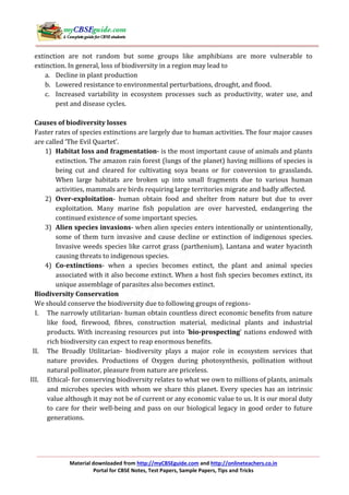 Material downloaded from http://myCBSEguide.com and http://onlineteachers.co.in
Portal for CBSE Notes, Test Papers, Sample Papers, Tips and Tricks
extinction are not random but some groups like amphibians are more vulnerable to
extinction. In general, loss of biodiversity in a region may lead to
a. Decline in plant production
b. Lowered resistance to environmental perturbations, drought, and flood.
c. Increased variability in ecosystem processes such as productivity, water use, and
pest and disease cycles.
Causes of biodiversity losses
Faster rates of species extinctions are largely due to human activities. The four major causes
are called ‘The Evil Quartet’.
1) Habitat loss and fragmentation- is the most important cause of animals and plants
extinction. The amazon rain forest (lungs of the planet) having millions of species is
being cut and cleared for cultivating soya beans or for conversion to grasslands.
When large habitats are broken up into small fragments due to various human
activities, mammals are birds requiring large territories migrate and badly affected.
2) Over-exploitation- human obtain food and shelter from nature but due to over
exploitation. Many marine fish population are over harvested, endangering the
continued existence of some important species.
3) Alien species invasions- when alien species enters intentionally or unintentionally,
some of them turn invasive and cause decline or extinction of indigenous species.
Invasive weeds species like carrot grass (parthenium), Lantana and water hyacinth
causing threats to indigenous species.
4) Co-extinctions- when a species becomes extinct, the plant and animal species
associated with it also become extinct. When a host fish species becomes extinct, its
unique assemblage of parasites also becomes extinct.
Biodiversity Conservation
We should conserve the biodiversity due to following groups of regions-
I. The narrowly utilitarian- human obtain countless direct economic benefits from nature
like food, firewood, fibres, construction material, medicinal plants and industrial
products. With increasing resources put into ‘bio-prospecting’ nations endowed with
rich biodiversity can expect to reap enormous benefits.
II. The Broadly Utilitarian- biodiversity plays a major role in ecosystem services that
nature provides. Productions of Oxygen during photosynthesis, pollination without
natural pollinator, pleasure from nature are priceless.
III. Ethical- for conserving biodiversity relates to what we own to millions of plants, animals
and microbes species with whom we share this planet. Every species has an intrinsic
value although it may not be of current or any economic value to us. It is our moral duty
to care for their well-being and pass on our biological legacy in good order to future
generations.
 