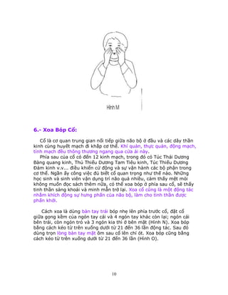 10
6.- Xoa Bóp Cổ:
Cổ là cơ quan trung gian nối tiếp giữa não bộ ở đầu và các dây thần
kinh cùng huyết mạch đi khắp cơ thể. Khí quản, thực quản, động mạch,
tỉnh mạch đều thông thương ngang qua cửa ải này.
Phía sau của cổ có đến 12 kinh mạch, trong đó có Túc Thái Dương
Bàng quang kinh, Thủ Thiếu Dương Tam Tiêu kinh, Túc Thiếu Dương
Ðảm kinh v.v... điều khiển cử động và sự vận hành các bộ phận trong
cơ thể. Ngần ấy công việc đủ biết cổ quan trọng như thế nào. Những
học sinh và sinh viên vận dụng trí não quá nhiều, cảm thấy mệt mỏi
không muốn đọc sách thêm nữa, có thể xoa bóp ở phía sau cổ, sẽ thấy
tinh thần sảng khoái và minh mẫn trở lại. Xoa cổ cũng là một động tác
nhằm khích động sự hưng phấn của não bộ, làm cho tinh thần được
phấn khởi.
Cách xoa là dùng bàn tay trái bóp nhẹ lên phía trước cổ, đặt cổ
giữa gọng kềm của ngón tay cái và 4 ngón tay khác còn lại; ngón cái
bên trái, còn ngón trỏ và 3 ngón kia thì ở bên mặt (Hình N). Xoa bóp
bằng cách kéo từ trên xuống dưới từ 21 đến 36 lần động tác. Sau đó
dùng trọn lòng bàn tay mặt ôm sau cổ lên chí ót. Xoa bóp cũng bằng
cách kéo từ trên xuống dưới từ 21 đến 36 lần (Hình O).
 