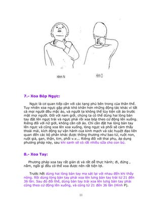 11
7.- Xoa Bóp Ngực:
Ngực là cơ quan tiếp cận với các tạng phủ bên trong của thân thể.
Tuy nhiên xoa ngực gặp phải khó khăn hơn những động tác khác vì tất
cả mọi người đều mặc áo, và người ta không thể tùy tiện cởi áo trước
mặt mọi người. Ðối với nam giới, chúng ta có thể dùng hai lòng bàn
tay đặt lên ngực trái và ngực phải rồi xoa bóp theo cử động lên xuống.
Riêng đối với nữ giới, không cần cởi áo. Chỉ cần đặt hai lòng bàn tay
lên ngực và cũng xoa lên xoa xuống, lòng ngực và phổi sẽ cảm thấy
thoải mái, kích động sự vận hành của kinh mạch và các huyệt đạo liên
quan đến các bộ phân khác được thông thương như bao tử, ruột non,
ruột già, gan, thận, tim, phổi v.v... Riêng đối với thai phụ, áp dụng
phương pháp này, sau khi sanh sẽ có rất nhiều sữa cho con bú.
8.- Xoa Tay:
Phương pháp xoa tay rất giản dị và rất dễ thực hành; đi, đứng ,
nằm, ngồi gì đều có thể xoa được nên rất tiện lợi.
Trước hết dùng hai lòng bàn tay ma sát lại với nhau đến khi thấy
nóng. Rồi dùng lòng bàn tay phải xoa lên lưng bàn tay trái từ 21 đến
36 lần. Sau đó đổi thế, dùng bàn tay trái xoa lên lưng bàn tay phải
cũng theo cử động lên xuống, và cũng từ 21 đến 36 lần (Hình P).
 