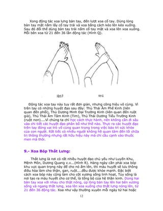 12
Xong động tác xoa lưng bàn tay, đến lượt xoa cổ tay. Dùng lòng
bàn tay mặt nắm lấy cổ tay trái và xoa bằng cách kéo lên kéo xuống.
Sau đó đổi thế dùng bàn tay trái nắm cổ tay mặt và xoa lên xoa xuống.
Mỗi bên xoa từ 21 đến 36 lần động tác (Hình Q).
Ðộng tác xoa tay này tuy rất đơn giản, nhưng công hiệu vô cùng. Vì
trên tay có những huyệt đạo sau đây: Thủ Thái Âm Phế Kinh (liên
quan đến phổi), Thủ Dương Minh Ðại Trường Kinh (liên quan đến ruột
già), Thủ Thái Âm Tâm Kinh (Tim), Thủ Thái Dương Tiểu Trường Kinh
(ruột non)....Vì chúng ta chỉ học cách thực hành, nên không cần đi sâu
vào chi tiết các huyệt đạo phân bố như thế nào. Thực ra các huyệt đạo
trên tay đóng vai trò vô cùng quan trọng trong việc bảo trì sức khỏe
của con người. Rất tiếc có nhiều người không hề quan tâm đến lối chữa
trị thông thường nhưng rất hữu hiệu này mà chỉ cầu cạnh vào thuốc
men mà thôi.
9.- Xoa Bóp Thắt Lưng:
Thắt lưng là nơi có rất nhiều huyệt đạo chủ yếu như Luyến Khu,
Mệnh Môn, Dương Quang v.v...(Hình R). Hàng ngày cần phải xoa bóp
khu vực quan trọng này để cho nó ấm lên, thì máu huyết sẽ lưu thông
điều hòa làm cho thận, gan, ruột....đều được khỏe mạnh. Ðặc biệt
cách xoa bóp này cũng làm cho cột xương sống linh hoạt, Tủy sống là
nơi tạo ra máu huyết cho cơ thể, là tổng bộ của hệ thần kinh. Dùng hai
bàn tay xoa với nhau cho thật nóng, úp lòng bàn tay lên hai bên xương
sống và ngang thắt lưng, xoa lên xoa xuống cho thắt lưng nóng lên, từ
21 đến 36 động tác. Xoa như vậy thường xuyên mỗi ngày từ hai hoặc
 