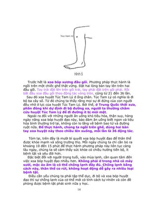 14
Trước hết là xoa bóp xương đầu gối. Phương pháp thực hành là
ngồi trên một chiếc ghế thật vững. Ðặt hai lòng bàn tay lên trên hai
đầu gối. Tay trái đặt lên trên gối trái, tay phải đặt trên gối phải. Rồi
bắt đầu xoa đầu gối theo động tác vòng tròn, cũng từ 21 đến 36 lần.
Sau đó xoa huyệt Túc Tam Lý ở ống chân. Túc Tam Lý có nghĩa là đi
bộ ba cây số. Từ đó chúng ta thấy rằng mọi sự đi đứng của con người
đều nhờ ở lực của huyệt Túc Tam Lý. Bởi thế, ở Trung Quốc thời xưa,
phần đông khi dự định đi bộ đường xa, người ta thường châm
cứu huyệt Túc Tam Lý để đi đường ít bị mỏi mệt.
Ngoài ra đối với những người ăn uống khó tiêu hóa, thận suy, hàng
ngày năng xoa bóp huyệt đạo này, bảo đảm ăn uống biết ngon và tiêu
hóa bình thường trở lại, không còn lo lắng về bệnh bao tử và đường
ruột nữa. Ðể thực hành, chúng ta ngồi trên ghế, dùng hai bàn
tay xoa huyệt này theo chiều lên xuống, mỗi lần là 36 động tác.
Tóm lại, trên đây là mười bí quyết xoa bóp huyệt đạo để thân thể
được khỏe mạnh và sống trường thọ. Mỗi ngày chúng ta chỉ cần bỏ ra
khoảng 10 đến 15 phút để thực hành phương pháp này liên tục càng
lâu ngày, chúng ta sẽ cảm thấy sức khỏe có chiều hướng tiến bộ, ít
bệnh tật và yêu đời hơn.
Ðặc biệt đối với người trọng tuổi, vào mùa lạnh, cần quan tâm đến
việc xoa bóp huyệt đạo nhiều hơn. Không phải ở trong nhà có máy
sưởi, mặc áo ấm là có thể chống lạnh đầy đủ. Chống lạnh bằng
cách này, thân thể co rút, không hoạt động dễ gây ra nhiều loại
bệnh tật.
Ðiều cần yếu chúng ta phải tập thể dục, đi bộ và xoa bóp huyệt
đạo thì sự chống lạnh của cơ thể mới có tính cách tự nhiên và còn đề
phòng được bệnh tật phát sinh nữa y học.
 