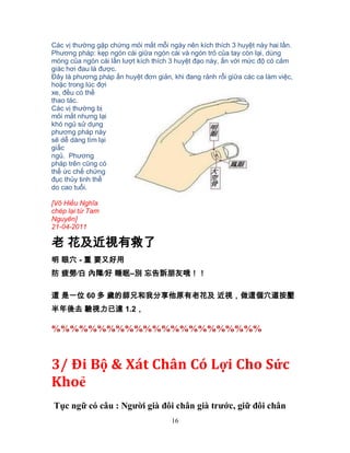 16
Các vị thường gặp chứng mỏi mắt mỗi ngày nên kích thích 3 huyệt này hai lần.
Phương pháp: kẹp ngón cái giữa ngón cái và ngón trỏ của tay còn lại, dùng
móng của ngón cái lần lượt kích thích 3 huyệt đạo này, ấn với mức độ có cảm
giác hơi đau là được.
Đây là phương pháp ấn huyệt đơn giản, khi đang rảnh rỗi giữa các ca làm việc,
hoặc trong lúc đợi
xe, đều có thể
thao tác.
Các vị thường bị
mỏi mắt nhưng lại
khó ngủ sử dụng
phương pháp này
sẽ dễ dàng tìm lại
giấc
ngủ. Phương
pháp trên cũng có
thể ức chế chứng
đục thủy tinh thể
do cao tuổi.
[Võ Hiếu Nghĩa
chép lại từ Tam
Nguyên]
21-04-2011
老 花及近視有救了
明 眼穴 - 重 要又好用
防 疲勞∕白 內障∕好 睡眠–別 忘告訴朋友哦！！
這 是一位 60 多 歲的師兄和我分享他原有老花及 近視，做這個穴道按壓
半年後去 驗視力已達 1.2，
%%%%%%%%%%%%%%%%%%%%%%%
3/ Đi Bộ & Xát Chân Có Lợi Cho Sức
Khoẻ
Tục ngữ có câu : Người già đôi chân già trước, giữ đôi chân
 