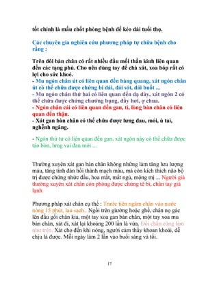 17
tốt chính là mấu chốt phòng bệnh để kéo dài tuổi thọ.
Các chuyên gia nghiên cứu phương pháp tự chữa bệnh cho
rằng :
Trên đôi bàn chân có rất nhiều đầu mối thần kinh liên quan
đến các tạng phủ. Cho nên dùng tay để chà xát, xoa bóp rất có
lợi cho sức khoẻ.
- Mu ngón chân út có liên quan đến bàng quang, xát ngón chân
út có thể chữa được chứng bí đái, đái sót, đái buốt ...
- Mu ngón chân thứ hai có liên quan đến dạ dày, xát ngón 2 có
thể chữa được chứng chướng bụng, đầy hơi, ợ chua.
- Ngón chân cái có liên quan đến gan, tì, lòng bàn chân có liên
quan đến thận.
- Xát gan bàn chân có thể chữa được lưng đau, mỏi, ù tai,
nghễnh ngãng.
- Ngón thứ tư có liên quan đến gan, xát ngón này có thể chữa được
táo bón, lưng vai đau mỏi ...
Thường xuyên xát gan bàn chân không những làm tăng lưu lượng
máu, tăng tính đàn hồi thành mạch máu, mà còn kích thích não bộ
trị được chứng nhức đầu, hoa mắt, mất ngủ, mộng mị ... Người già
thường xuyên xát chân còn phòng được chứng tê bì, chân tay giá
lạnh.
Phương pháp xát chân cụ thể : Trước tiên ngâm chân vào nước
nóng 15 phút, lau sạch.. Ngồi trên giường hoặc ghế, chân nọ gác
lên đầu gối chân kia, một tay xoa gan bàn chân, một tay xoa mu
bàn chân, xát đi, xát lại khoảng 200 lần là vừa. Đổi chân cũng làm
như trên. Xát cho đến khi nóng, người cảm thấy khoan khoái, dễ
chịu là được. Mỗi ngày làm 2 lần vào buổi sáng và tối.
 