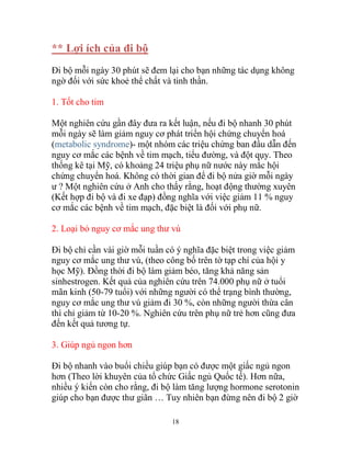 18
** Lợi ích của đi bộ
Đi bộ mỗi ngày 30 phút sẽ đem lại cho bạn những tác dụng không
ngờ đối với sức khoẻ thể chất và tinh thần.
1. Tốt cho tim
Một nghiên cứu gần đây đưa ra kết luận, nếu đi bộ nhanh 30 phút
mỗi ngày sẽ làm giảm nguy cơ phát triển hội chứng chuyển hoá
(metabolic syndrome)- một nhóm các triệu chứng ban đầu dẫn đến
nguy cơ mắc các bệnh về tim mạch, tiểu đường, và đột qụy. Theo
thống kê tại Mỹ, có khoảng 24 triệu phụ nữ nước này mắc hội
chứng chuyển hoá. Không có thời gian để đi bộ nửa giờ mỗi ngày
ư ? Một nghiên cứu ở Anh cho thấy rằng, hoạt động thường xuyên
(Kết hợp đi bộ và đi xe đạp) đồng nghĩa với việc giảm 11 % nguy
cơ mắc các bệnh về tim mạch, đặc biệt là đối với phụ nữ.
2. Loại bỏ nguy cơ mắc ung thư vú
Đi bộ chỉ cần vài giờ mỗi tuần có ý nghĩa đặc biệt trong việc giảm
nguy cơ mắc ung thư vú, (theo công bố trên tờ tạp chí của hội y
học Mỹ). Đồng thời đi bộ làm giảm béo, tăng khả năng sản
sinhestrogen. Kết quả của nghiên cứu trên 74.000 phụ nữ ở tuổi
mãn kinh (50-79 tuổi) với những người có thể trạng bình thường,
nguy cơ mắc ung thư vú giảm đi 30 %, còn những người thừa cân
thì chỉ giảm từ 10-20 %. Nghiên cứu trên phụ nữ trẻ hơn cũng đưa
đến kết quả tương tự.
3. Giúp ngủ ngon hơn
Đi bộ nhanh vào buổi chiều giúp bạn có được một giấc ngủ ngon
hơn (Theo lời khuyên của tổ chức Giấc ngủ Quốc tế). Hơn nữa,
nhiều ý kiến còn cho rằng, đi bộ làm tăng lượng hormone serotonin
giúp cho bạn được thư giãn … Tuy nhiên bạn đừng nên đi bộ 2 giờ
 