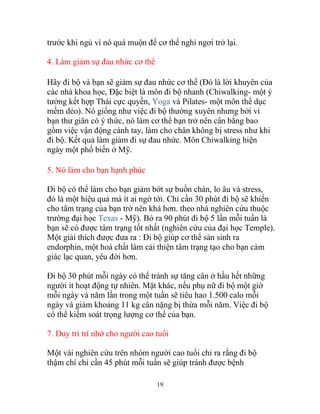 19
trước khi ngủ vì nó quá muộn để cơ thể nghỉ ngơi trở lại.
4. Làm giảm sự đau nhức cơ thể
Hãy đi bộ và bạn sẽ giảm sự đau nhức cơ thể (Đó là lời khuyên của
các nhà khoa học, Đặc biệt là môn đi bộ nhanh (Chiwalking- một ý
tưởng kết hợp Thái cực quyền, Yoga và Pilates- một môn thể dục
mềm dẻo). Nó giống như việc đi bộ thường xuyên nhưng bởi vì
bạn thư giãn có ý thức, nó làm cơ thể bạn trở nên cân bằng bao
gồm việc vận động cánh tay, làm cho chân không bị stress như khi
đi bộ. Kết quả làm giảm đi sự đau nhức. Môn Chiwalking hiện
ngày một phổ biến ở Mỹ.
5. Nó làm cho bạn hạnh phúc
Đi bộ có thể làm cho bạn giảm bớt sự buồn chán, lo âu và stress,
đó là một hiệu quả mà ít ai ngờ tới. Chỉ cần 30 phút đi bộ sẽ khiến
cho tâm trạng của bạn trở nên khá hơn. theo nhà nghiên cứu thuộc
trường đại học Texas - Mỹ). Bỏ ra 90 phút đi bộ 5 lần mỗi tuần là
bạn sẽ có được tâm trạng tốt nhất (nghiên cứu của đại học Temple).
Một giải thích được đưa ra : Đi bộ giúp cơ thể sản sinh ra
endorphin, một hoá chất làm cải thiện tâm trạng tạo cho bạn cảm
giác lạc quan, yêu đời hơn.
Đi bộ 30 phút mỗi ngày có thể tránh sự tăng cân ở hầu hết những
người ít hoạt động tự nhiên. Mặt khác, nếu phụ nữ đi bộ một giờ
mỗi ngày và năm lần trong một tuần sẽ tiêu hao 1.500 calo mỗi
ngày và giảm khoảng 11 kg cân nặng bị thừa mỗi năm. Việc đi bộ
có thể kiểm soát trọng lượng cơ thể của bạn.
7. Duy trì trí nhớ cho người cao tuổi
Một vài nghiên cứu trên nhóm người cao tuổi chỉ ra rằng đi bộ
thậm chí chỉ cần 45 phút mỗi tuần sẽ giúp tránh được bệnh
 