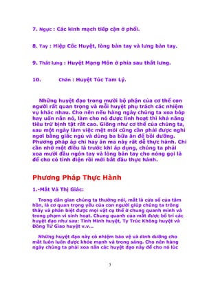 3
7. Ngực : Các kinh mạch tiếp cận ở phổi.
8. Tay : Hiệp Cốc Huyệt, lòng bàn tay và lưng bàn tay.
9. Thắt lưng : Huyệt Mạng Môn ở phía sau thắt lưng.
10. Chân : Huyệt Túc Tam Lý.
Những huyệt đạo trong mười bộ phận của cơ thể con
người rất quan trọng và mỗi huyệt phụ trách các nhiệm
vụ khác nhau. Cho nên nếu hàng ngày chúng ta xoa bóp
hay uốn nắn nó, làm cho nó được linh hoạt thì khả năng
tiêu trừ bịnh tật rất cao. Giống như cơ thể của chúng ta,
sau một ngày làm việc mệt mỏi cũng cần phải được nghỉ
ngơi bằng giấc ngủ và dùng ba bữa ăn để bồi dưỡng.
Phương pháp áp chỉ hay án ma này rất dễ thực hành. Chỉ
cần nhớ một điều là trước khi áp dụng, chúng ta phải
xoa mười đầu ngón tay và lòng bàn tay cho nóng gọi là
để cho có tĩnh điện rồi mới bắt đầu thực hành.
Phương Pháp Thực Hành
1.-Mắt Và Thị Giác:
Trong dân gian chúng ta thường nói, mắt là cửa sổ của tâm
hồn, là cơ quan trọng yếu của con người giúp chúng ta trông
thấy và phân biệt được mọi vật cụ thể ở chung quanh mình và
trong phạm vi sinh hoạt. Chung quanh của mắt được bố trí các
huyệt đạo như sau: Tình Minh huyệt, Ty Trúc Không huyệt và
Ðồng Tử Giao huyệt v.v...
Những huyệt đạo này có nhiệm bảo vệ và dinh dưỡng cho
mắt luôn luôn được khỏe mạnh và trong sáng. Cho nên hàng
ngày chúng ta phải xoa nắn các huyệt đạo này để cho nó lúc
 