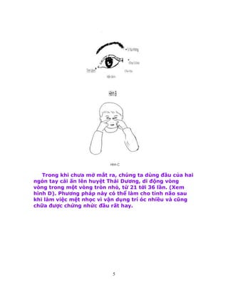 5
Trong khi chưa mở mắt ra, chúng ta dùng đầu của hai
ngón tay cái ấn lên huyệt Thái Dương, di động vòng
vòng trong một vòng tròn nhỏ, từ 21 tới 36 lần. (Xem
hình D). Phương pháp này có thể làm cho tỉnh não sau
khi làm việc mệt nhọc vì vận dụng trí óc nhiều và cũng
chữa được chứng nhức đầu rất hay.
 