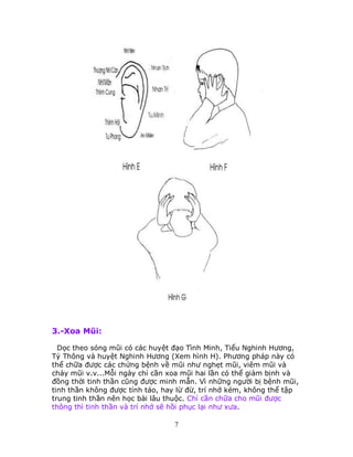 7
3.-Xoa Mũi:
Dọc theo sóng mũi có các huyệt đạo Tình Minh, Tiểu Nghinh Hương,
Tỷ Thông và huyệt Nghinh Hương (Xem hình H). Phương pháp này có
thể chữa được các chứng bệnh về mũi như nghẹt mũi, viêm mũi và
chảy mũi v.v...Mỗi ngày chỉ cần xoa mũi hai lần có thể giảm bịnh và
đồng thời tinh thần cũng được minh mẫn. Vì những người bị bệnh mũi,
tinh thần không được tỉnh táo, hay lừ đừ, trí nhớ kém, không thể tập
trung tinh thần nên học bài lâu thuộc. Chỉ cần chữa cho mũi được
thông thì tinh thần và trí nhớ sẽ hồi phục lại như xưa.
 