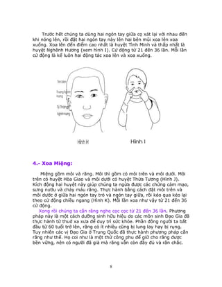 8
Trước hết chúng ta dùng hai ngón tay giữa cọ xát lại với nhau đến
khi nóng lên, rồi đặt hai ngón tay này lên hai bên mũi xoa lên xoa
xuống. Xoa lên đến điểm cao nhất là huyệt Tình Minh và thấp nhất là
huyệt Nghênh Hương (xem hình I). Cử động từ 21 đến 36 lần. Mỗi lần
cử động là kể luôn hai động tác xoa lên và xoa xuống.
4.- Xoa Miệng:
Miệng gồm môi và răng. Môi thì gồm có môi trên và môi dưới. Môi
trên có huyệt Hòa Giao và môi dưới có huyệt Thừa Tương (Hình J).
Kích động hai huyệt này giúp chúng ta ngừa được các chứng cảm mạo,
sưng nướu và chảy máu răng. Thực hành bằng cách đặt môi trên và
môi dước ở giữa hai ngón tay trỏ và ngón tay giữa, rồi kéo qua kéo lại
theo cử động chiều ngang (Hình K). Mỗi lần xoa như vậy từ 21 đến 36
cử động.
Xong rồi chúng ta cắn răng nghe cọc cọc từ 21 đến 36 lần. Phương
pháp này là một cách dưỡng sinh hữu hiệu do các môn sinh Ðạo Gia đã
thực hành từ thuở xa xưa để duy trì sức khỏe. Phần đông người ta bắt
đầu từ 60 tuổi trở lên, răng cỏ ít nhiều cũng bị lung lay hay bị rụng.
Tuy nhiên các vị Ðạo Gia ở Trung Quốc đã thực hành phương pháp cắn
răng như thế. Họ coi như là một thứ công phu để giữ cho răng được
bền vững, nên có người đã già mà răng vẫn còn đầy đủ và rắn chắc.
 