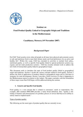 1
(Non-official translation – Original text in French)
Seminar on
Food Product Quality Linked to Geographic Origin and Traditions
in the Mediterranean
Casablanca, Morocco, 8-9 November 2007)
Background Paper
For FAO “food security exists when all people at all times have physical and economic access
to safe and nutritious food to meet their dietary needs and food preferences for an active and
healthy life”, Within this scope, FAO has extended its activities to include food safety,,
nutritional quality, as well as specific food quality linked to special production systems (e.g.
organic and fair trade production systems). FAO has recently initiated work to address the
new field of food product quality linked to geographical origin.
This document seeks to introduce the topic of food product quality linked to geographical
origin and traditions. Section 1 recalls the various concepts related to food quality. Section 2
defines the field of application of products linked to geographical origin and its relevance to
strategies for rural development. Section 3 provides a brief overview of what is happening in
the Mediterranean region in relation to this subject. The paper concludes with the formulation
of three major issues that FAO hopes will be addressed during the seminar.
1. Generic and Specific Food Quality
Food quality is a vast concept that is related to consumers’ needs or expectations. For
example, ISO standard 9000:2000 provides a fairly broad definition, thus: “quality is the
totality of features and characteristics of a product, process or service that bear on its ability to
satisfy stated or implied needs.”
Types of product quality
The following are the main types of product quality that are currently in use:
 