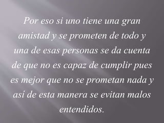 Por eso si uno tiene una gran
amistad y se prometen de todo y
una de esas personas se da cuenta
de que no es capaz de cumplir pues
es mejor que no se prometan nada y
así de esta manera se evitan malos
entendidos.