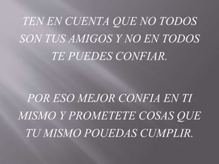 TEN EN CUENTA QUE NO TODOS
SON TUS AMIGOS Y NO EN TODOS
TE PUEDES CONFIAR.
POR ESO MEJOR CONFIA EN TI
MISMO Y PROMETETE COSAS QUE
TU MISMO POUEDAS CUMPLIR.